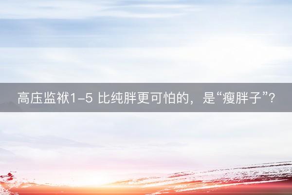 高庒监袱1-5 比纯胖更可怕的，是“瘦胖子”？