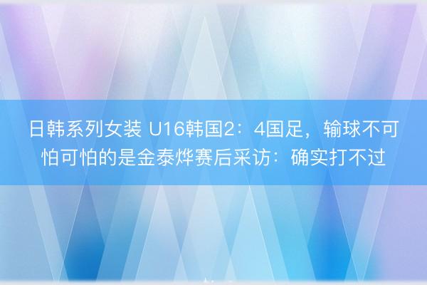 日韩系列女装 U16韩国2:4国足,输球不可怕可怕的是金泰烨赛后采访:确实打不过