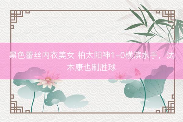 黑色蕾丝内衣美女 柏太阳神1-0横滨水手,汰木康也制胜球