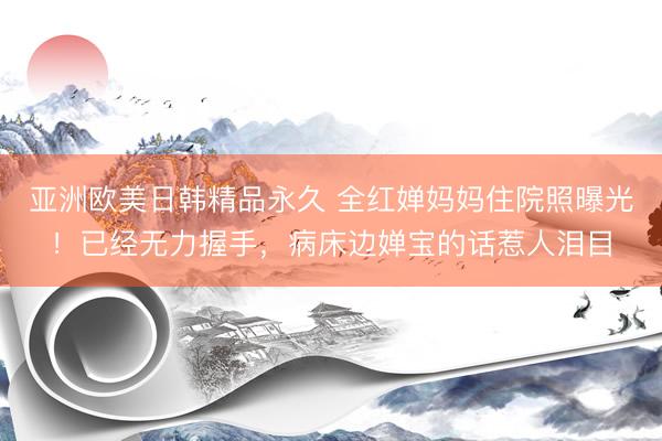 亚洲欧美日韩精品永久 全红婵妈妈住院照曝光！已经无力握手，病床边婵宝的话惹人泪目