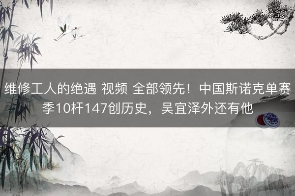 维修工人的绝遇 视频 全部领先!中国斯诺克单赛季10杆147创历史,吴宜泽外还有他