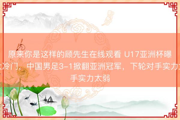 原来你是这样的顾先生在线观看 U17亚洲杯曝出大冷门，中国男足3-1掀翻亚洲冠军，下轮对手实力太弱