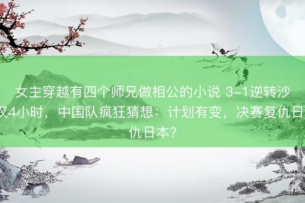 女主穿越有四个师兄做相公的小说 3-1逆转沙特仅4小时，中国队疯狂猜想：计划有变，决赛复仇日本？