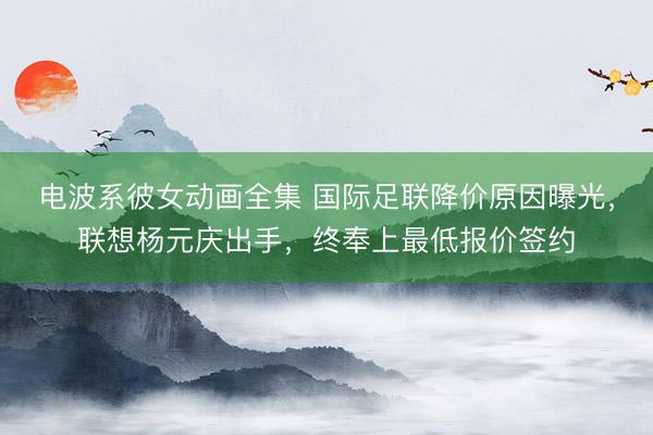 电波系彼女动画全集 国际足联降价原因曝光,联想杨元庆出手,终奉上最低报价签约