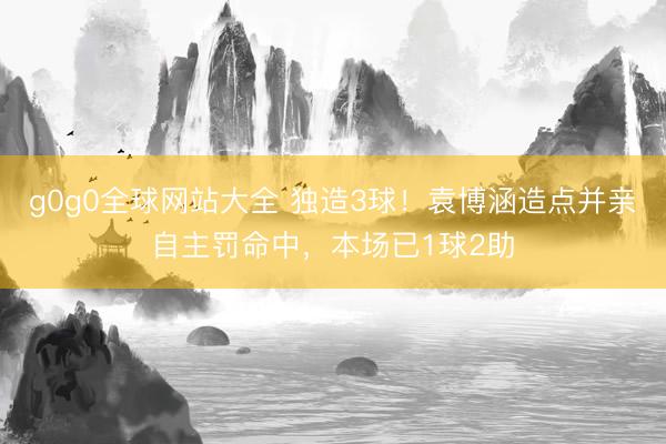 g0g0全球网站大全 独造3球！袁博涵造点并亲自主罚命中，本场已1球2助