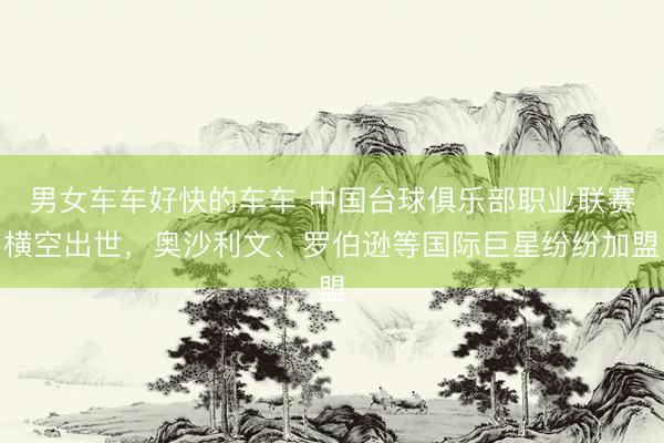 男女车车好快的车车 中国台球俱乐部职业联赛横空出世，奥沙利文、罗伯逊等国际巨星纷纷加盟