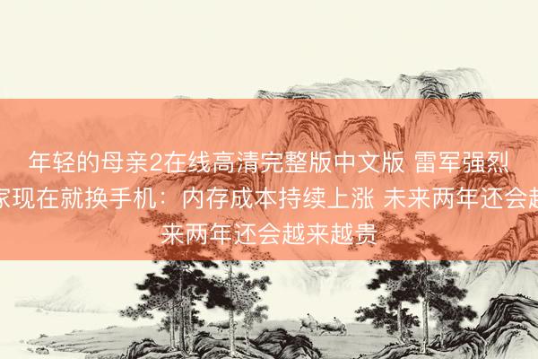 年轻的母亲2在线高清完整版中文版 雷军强烈建议大家现在就换手机：内存成本持续上涨 未来两年还会越来越贵