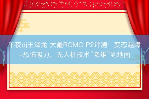 午夜dj王泽龙 大疆ROMO P2评测：变态越障+恐怖吸力，无人机技术“降维”到地面