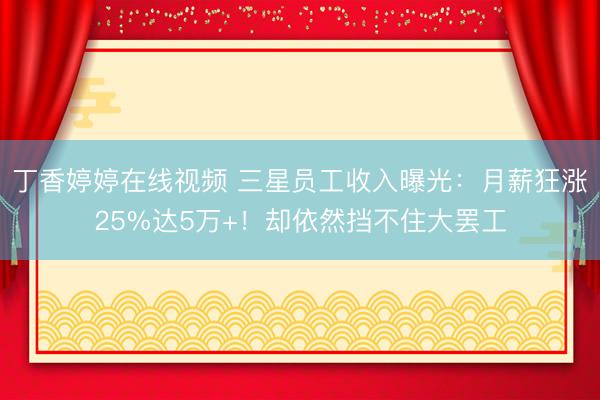 丁香婷婷在线视频 三星员工收入曝光：月薪狂涨25%达5万+！却依然挡不住大罢工