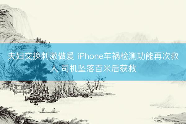 夫妇交换刺激做爰 iPhone车祸检测功能再次救人 司机坠落百米后获救