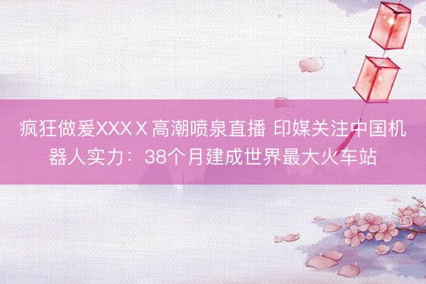疯狂做爰XXXⅩ高潮喷泉直播 印媒关注中国机器人实力：38个月建成世界最大火车站