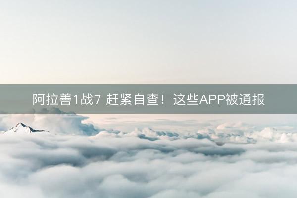 阿拉善1战7 赶紧自查！这些APP被通报