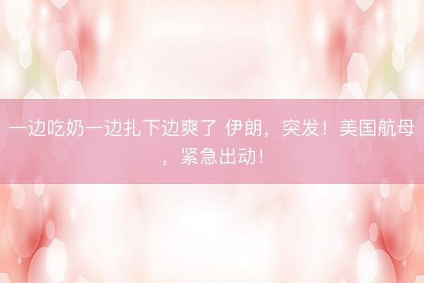 一边吃奶一边扎下边爽了 伊朗，突发！美国航母，紧急出动！