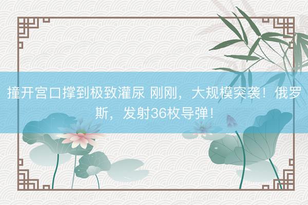 撞开宫口撑到极致灌尿 刚刚，大规模突袭！俄罗斯，发射36枚导弹！