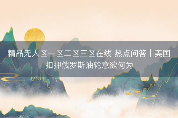 精品无人区一区二区三区在线 热点问答｜美国扣押俄罗斯油轮意欲何为