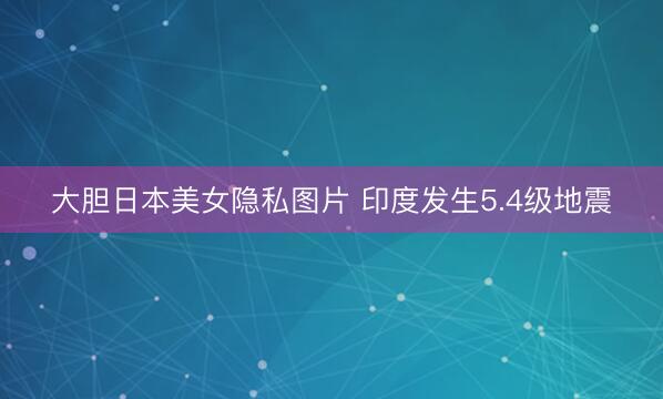 大胆日本美女隐私图片 印度发生5.4级地震