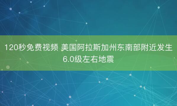 120秒免费视频 美国阿拉斯加州东南部附近发生6.0级左右地震