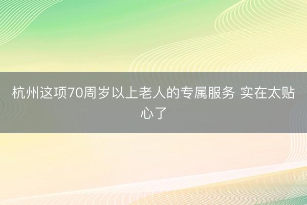 杭州这项70周岁以上老人的专属服务 实在太贴心了
