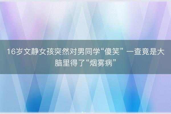 16岁文静女孩突然对男同学“傻笑” 一查竟是大脑里得了“烟雾病”