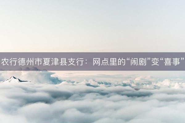 农行德州市夏津县支行：网点里的“闹剧”变“喜事”