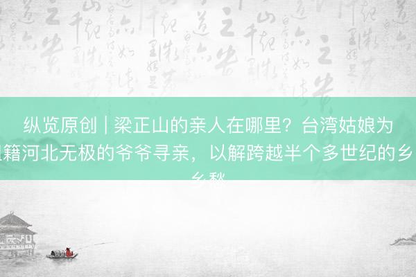 纵览原创 | 梁正山的亲人在哪里?台湾姑娘为祖籍河北无极的爷爷寻亲,以解跨越半个多世纪的乡愁