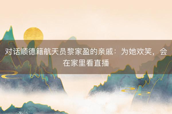 对话顺德籍航天员黎家盈的亲戚：为她欢笑，会在家里看直播