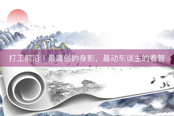 打工前沿丨最庸俗的身影，最动东谈主的看管