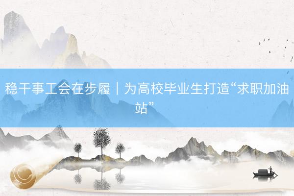 稳干事工会在步履｜为高校毕业生打造“求职加油站” 