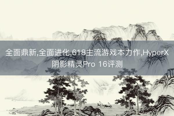 全面鼎新，全面进化，618主流游戏本力作，HyperX阴影精灵Pro 16评测