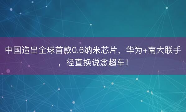 中国造出全球首款0.6纳米芯片，华为+南大联手，径直换说念超车！
