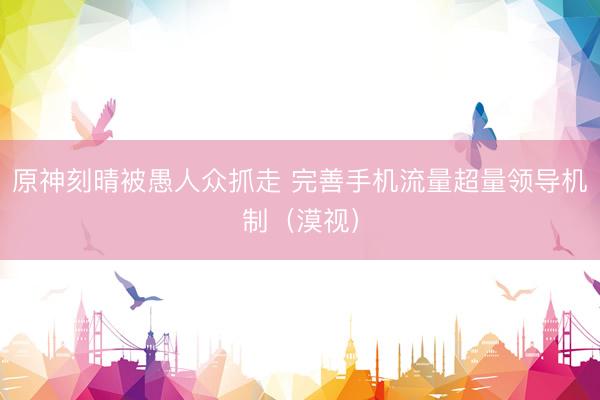 原神刻晴被愚人众抓走 完善手机流量超量领导机制（漠视）