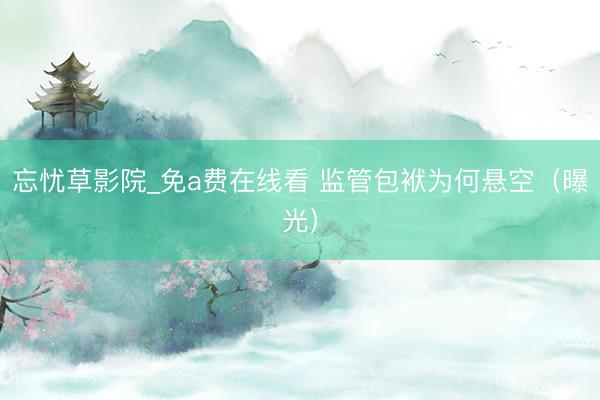 忘忧草影院_免a费在线看 监管包袱为何悬空（曝光）