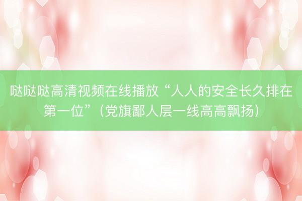 哒哒哒高清视频在线播放 “人人的安全长久排在第一位”（党旗鄙人层一线高高飘扬）