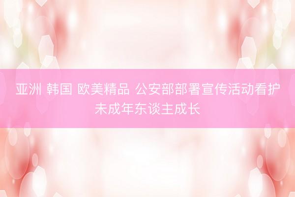 亚洲 韩国 欧美精品 公安部部署宣传活动看护未成年东谈主成长
