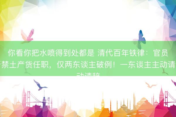 你看你把水喷得到处都是 清代百年铁律：官员严禁土产货任职，仅两东谈主破例！一东谈主主动请辞