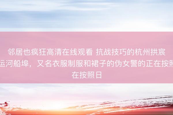 邻居也疯狂高清在线观看 抗战技巧的杭州拱宸桥运河船埠，又名衣服制服和裙子的伪女警的正在按照日