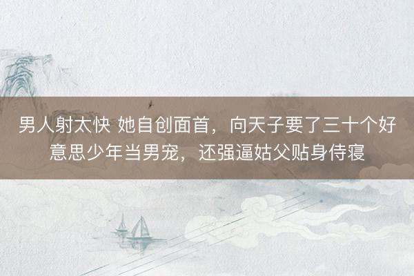 男人射太快 她自创面首，向天子要了三十个好意思少年当男宠，还强逼姑父贴身侍寝
