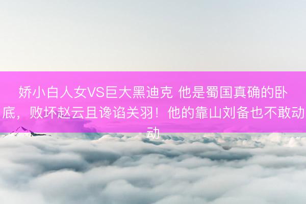 娇小白人女VS巨大黑迪克 他是蜀国真确的卧底，败坏赵云且谗谄关羽！他的靠山刘备也不敢动