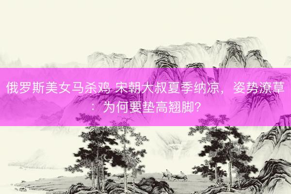 俄罗斯美女马杀鸡 宋朝大叔夏季纳凉，姿势潦草：为何要垫高翘脚？