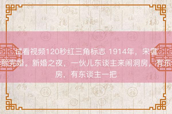 试看视频120秒红三角标志 1914年，宋霭龄与孔祥熙完婚。新婚之夜，一伙儿东谈主来闹洞房，有东谈主一把