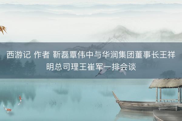 西游记 作者 靳磊覃伟中与华润集团董事长王祥明总司理王崔军一排会谈