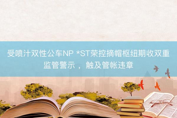 受喷汁双性公车NP *ST荣控摘帽枢纽期收双重监管警示 ，触及管帐违章