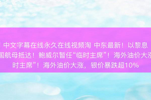 中文字幕在线永久在线视频淘 中东最新！以黎息兵将延迟45天，法国航母抵达！鲍威尔暂任“临时主席”！海外油价大涨，银价暴跌超10%