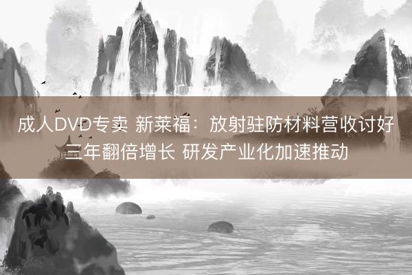 成人DVD专卖 新莱福:放射驻防材料营收讨好三年翻倍增长 研发产业化加速推动