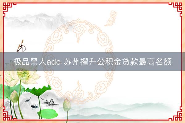 极品黑人adc 苏州擢升公积金贷款最高名额