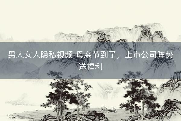 男人女人隐私视频 母亲节到了，上市公司阵势送福利