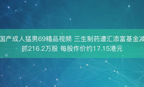 国产成人猛男69精品视频 三生制药遭汇添富基金减抓216.2万股 每股作价约17.15港元