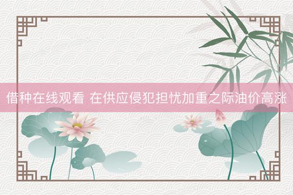 借种在线观看 在供应侵犯担忧加重之际油价高涨