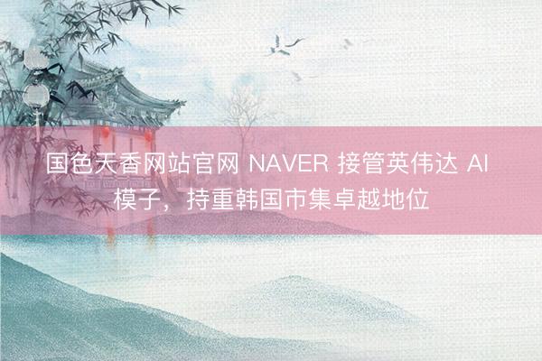 国色天香网站官网 NAVER 接管英伟达 AI 模子，持重韩国市集卓越地位