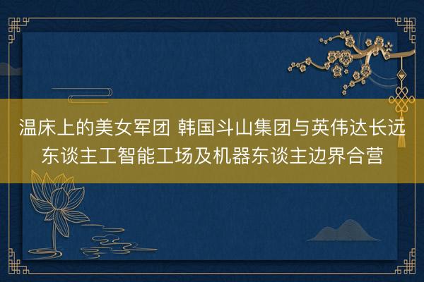 温床上的美女军团 韩国斗山集团与英伟达长远东谈主工智能工场及机器东谈主边界合营